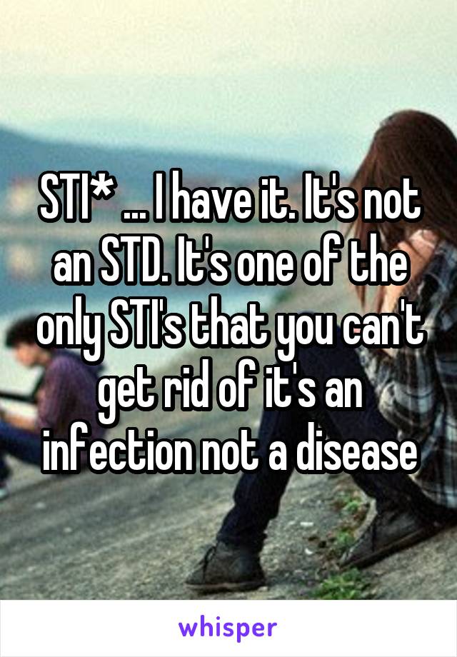 STI* ... I have it. It's not an STD. It's one of the only STI's that you can't get rid of it's an infection not a disease