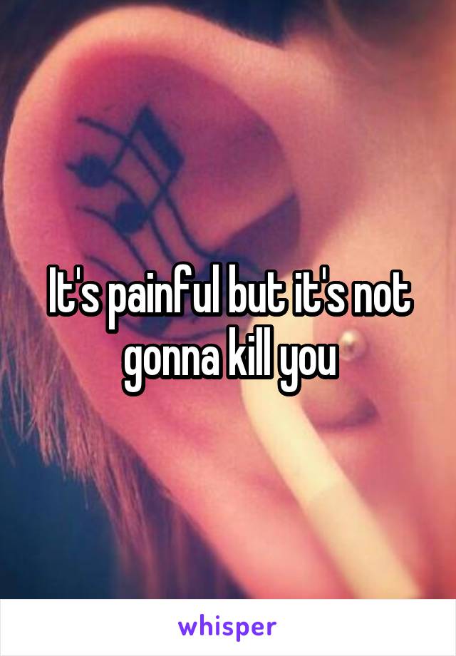 It's painful but it's not gonna kill you