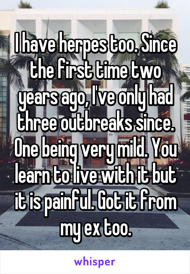 I have herpes too. Since the first time two years ago, I've only had three outbreaks since. One being very mild. You learn to live with it but it is painful. Got it from my ex too.