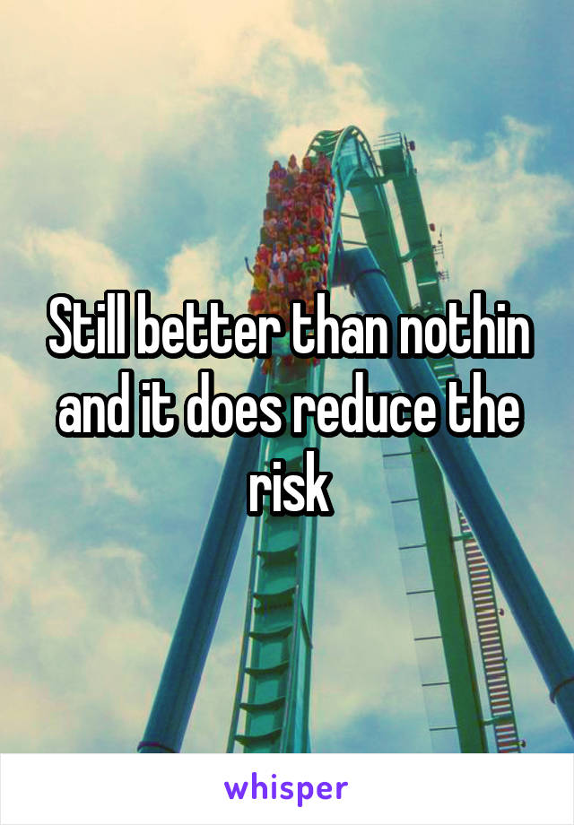 Still better than nothin and it does reduce the risk