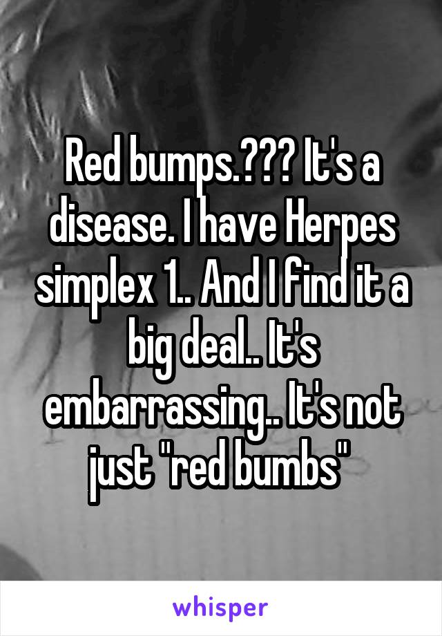 Red bumps.??? It's a disease. I have Herpes simplex 1.. And I find it a big deal.. It's embarrassing.. It's not just "red bumbs" 