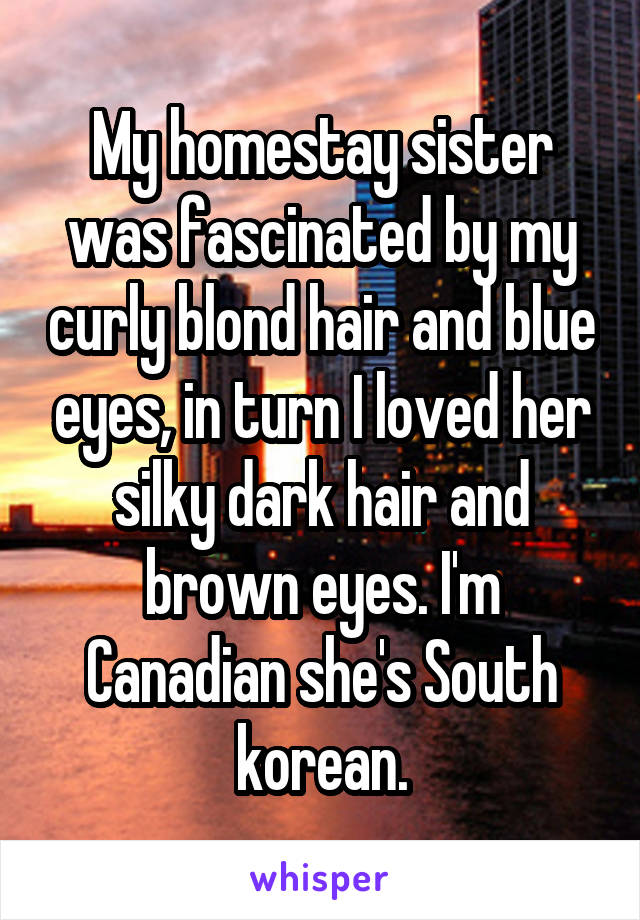 My homestay sister was fascinated by my curly blond hair and blue eyes, in turn I loved her silky dark hair and brown eyes. I'm Canadian she's South korean.