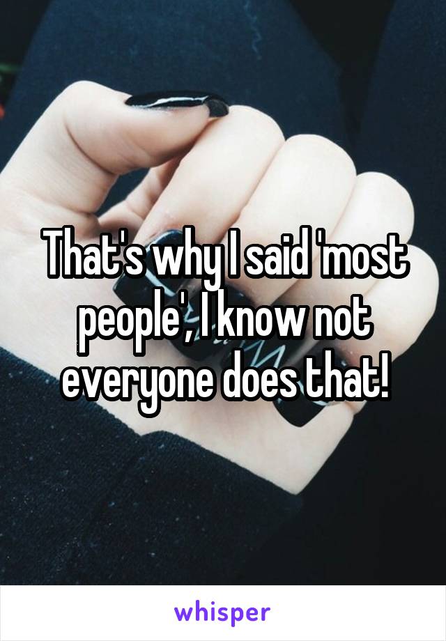 That's why I said 'most people', I know not everyone does that!