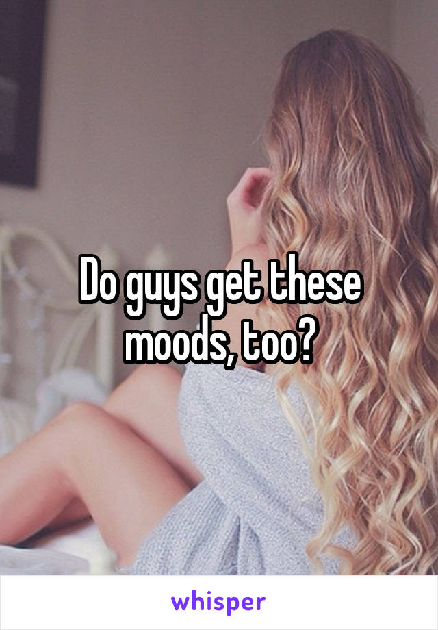 Do guys get these moods, too?