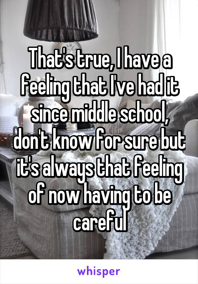 That's true, I have a feeling that I've had it since middle school, don't know for sure but it's always that feeling of now having to be careful