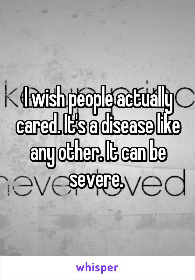 I wish people actually cared. It's a disease like any other. It can be severe. 