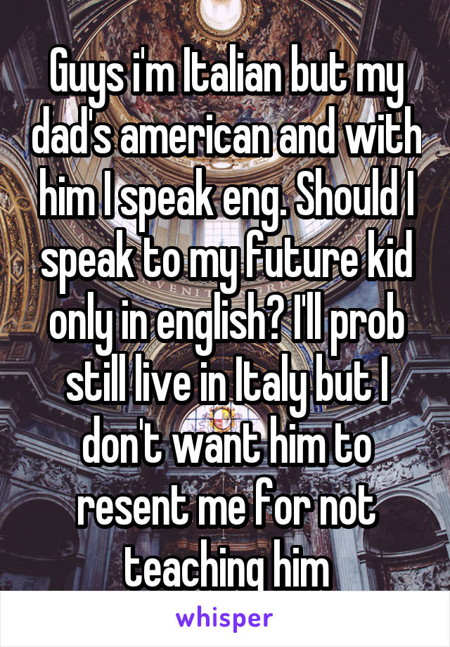 Guys i'm Italian but my dad's american and with him I speak eng. Should I speak to my future kid only in english? I'll prob still live in Italy but I don't want him to resent me for not teaching him