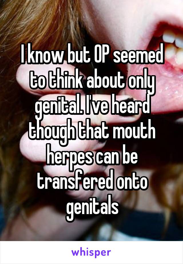 I know but OP seemed to think about only genital. I've heard though that mouth herpes can be transfered onto genitals