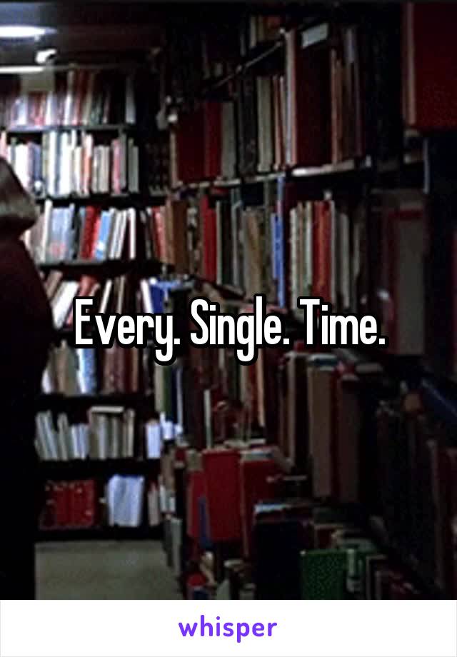 Every. Single. Time.