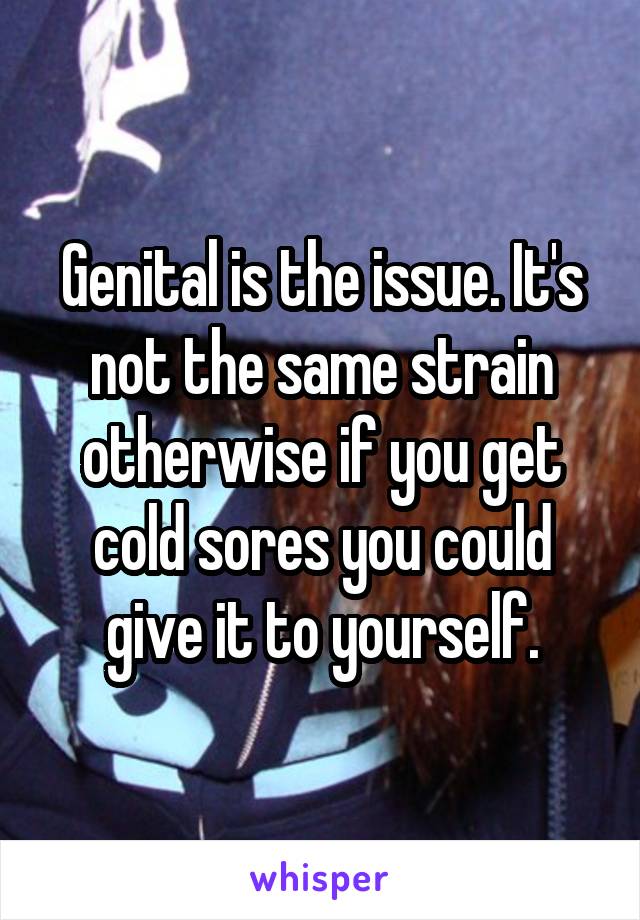 Genital is the issue. It's not the same strain otherwise if you get cold sores you could give it to yourself.