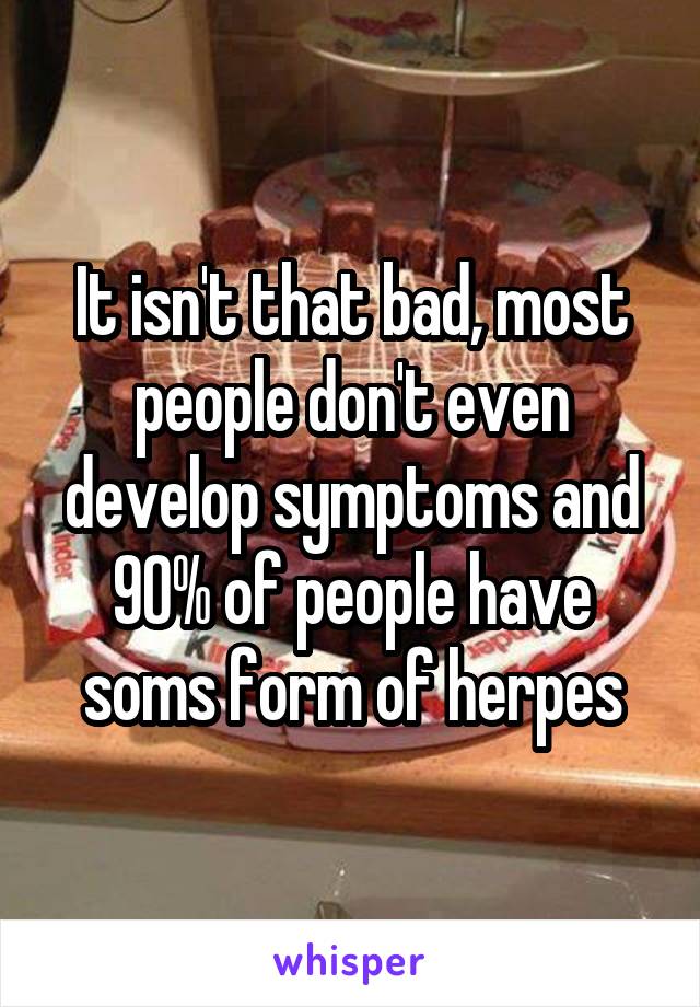 It isn't that bad, most people don't even develop symptoms and 90% of people have soms form of herpes