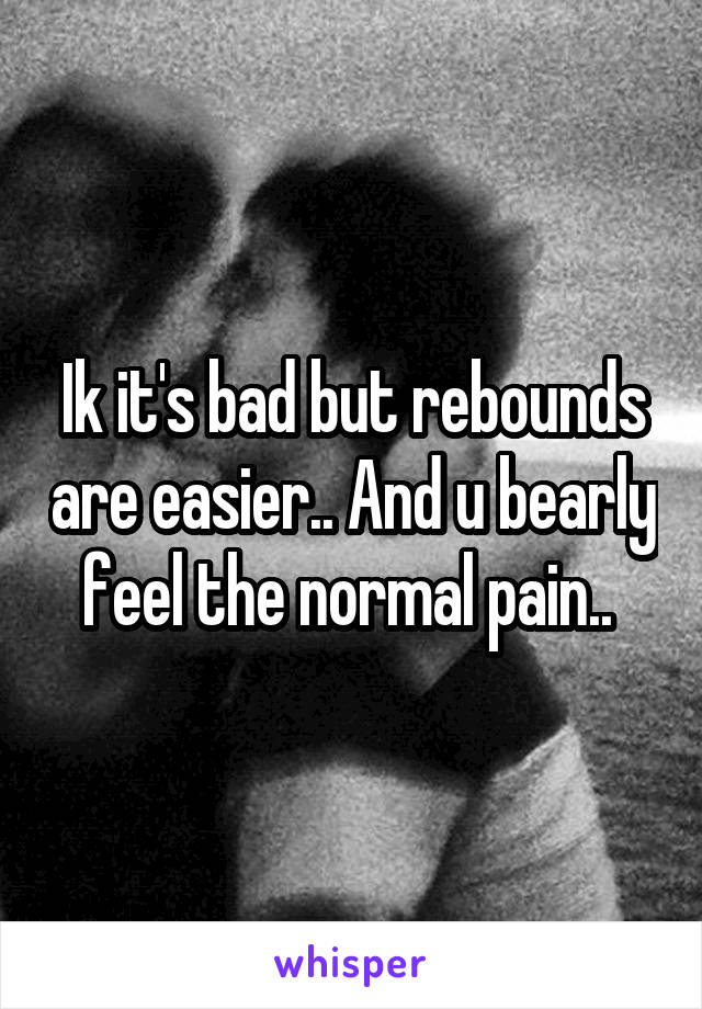 Ik it's bad but rebounds are easier.. And u bearly feel the normal pain.. 