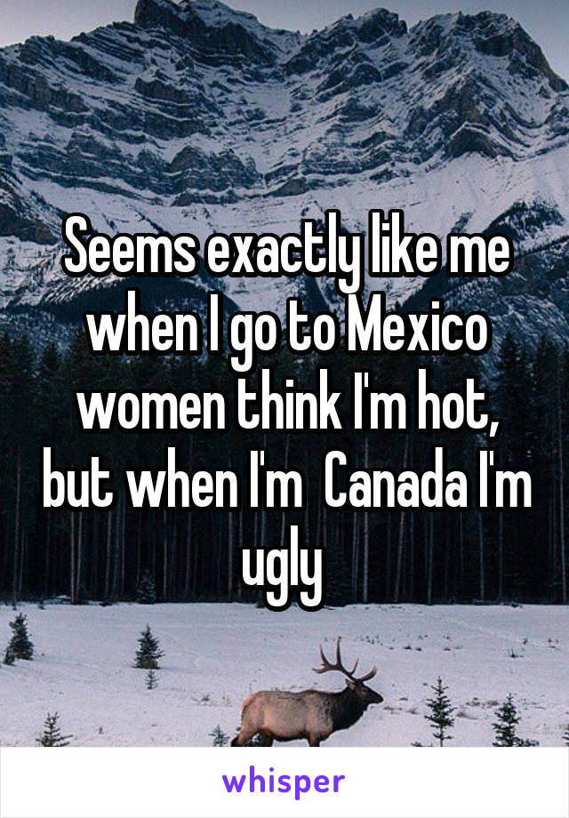 Seems exactly like me when I go to Mexico women think I'm hot, but when I'm  Canada I'm ugly 