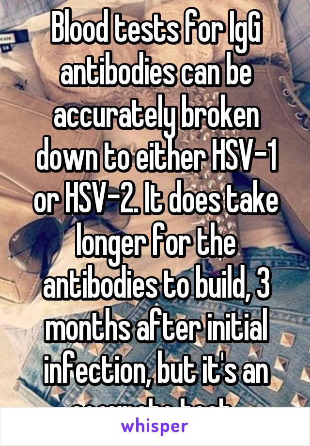 Blood tests for IgG antibodies can be accurately broken down to either HSV-1 or HSV-2. It does take longer for the antibodies to build, 3 months after initial infection, but it's an accurate test. 