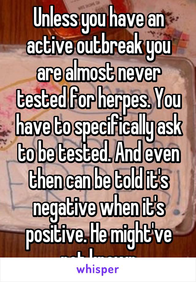 Unless you have an active outbreak you are almost never tested for herpes. You have to specifically ask to be tested. And even then can be told it's negative when it's positive. He might've not known