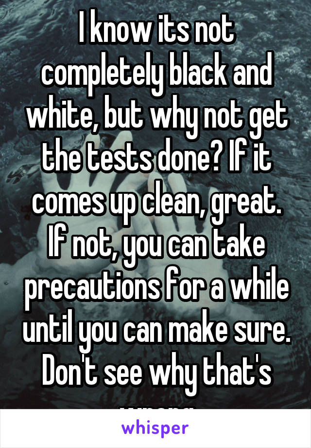 I know its not completely black and white, but why not get the tests done? If it comes up clean, great. If not, you can take precautions for a while until you can make sure. Don't see why that's wrong