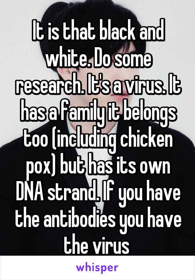 It is that black and white. Do some research. It's a virus. It has a family it belongs too (including chicken pox) but has its own DNA strand. If you have the antibodies you have the virus 