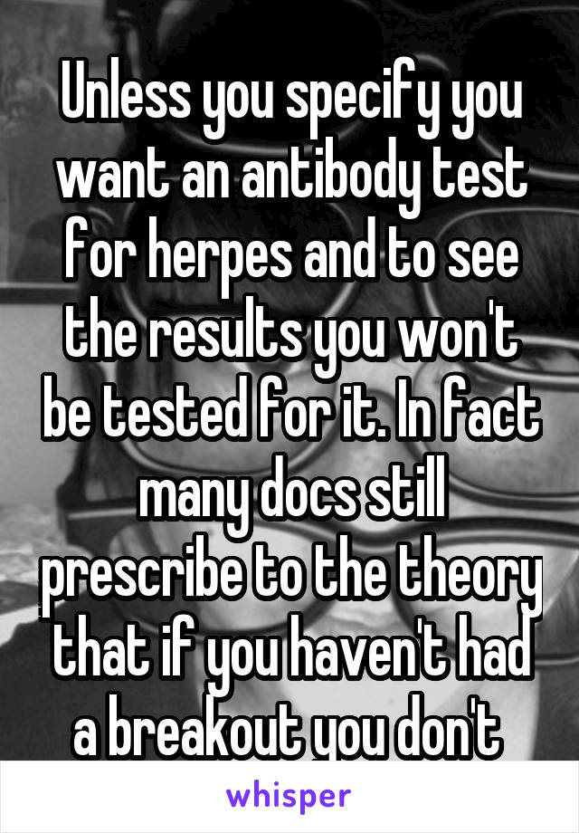 Unless you specify you want an antibody test for herpes and to see the results you won't be tested for it. In fact many docs still prescribe to the theory that if you haven't had a breakout you don't 