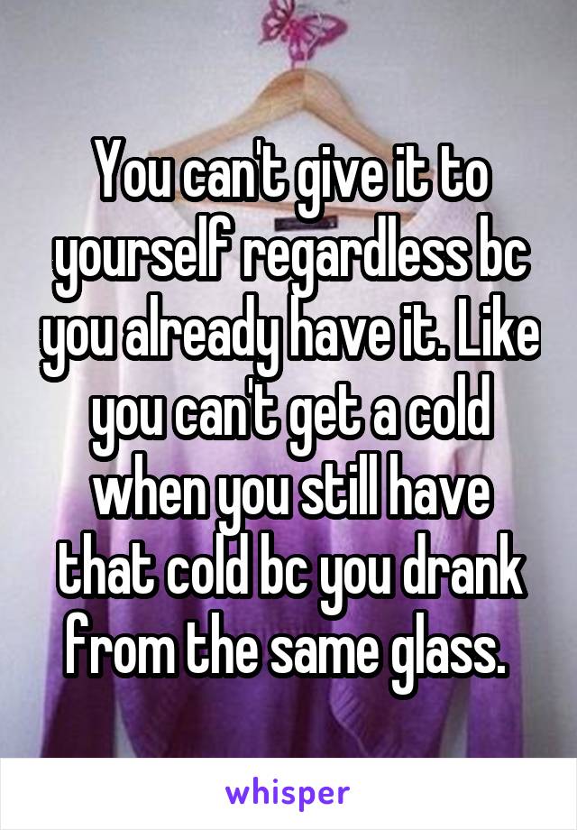 You can't give it to yourself regardless bc you already have it. Like you can't get a cold when you still have that cold bc you drank from the same glass. 