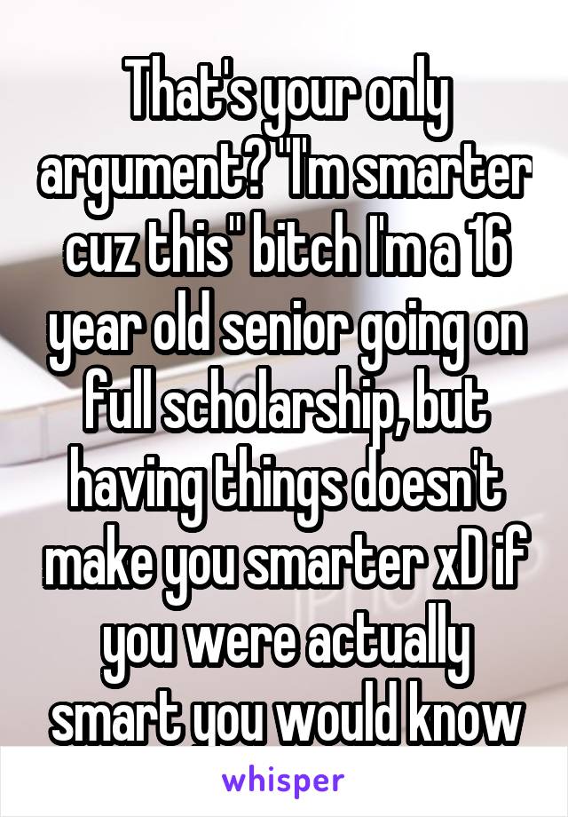 That's your only argument? "I'm smarter cuz this" bitch I'm a 16 year old senior going on full scholarship, but having things doesn't make you smarter xD if you were actually smart you would know