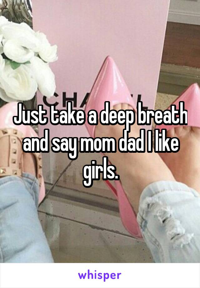 Just take a deep breath and say mom dad I like girls.