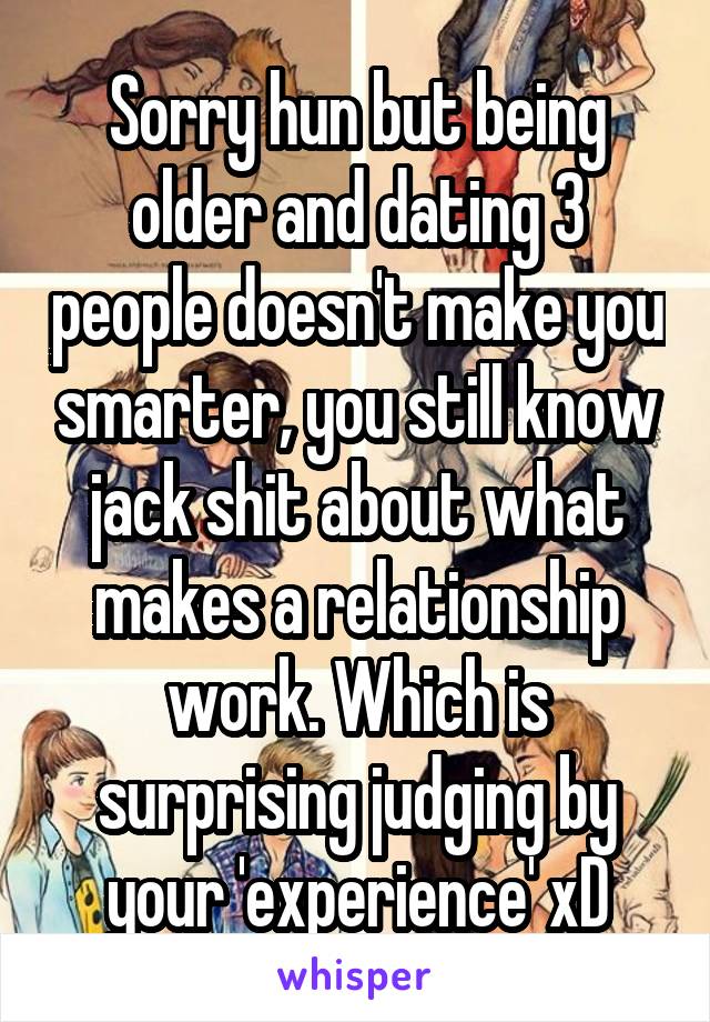 Sorry hun but being older and dating 3 people doesn't make you smarter, you still know jack shit about what makes a relationship work. Which is surprising judging by your 'experience' xD