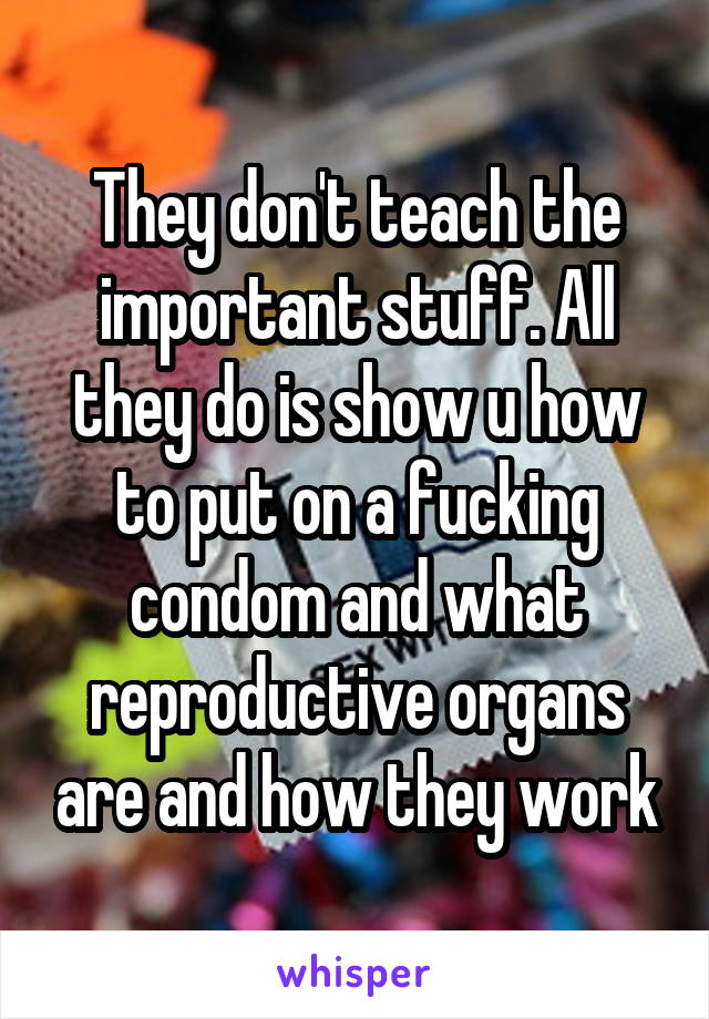 They don't teach the important stuff. All they do is show u how to put on a fucking condom and what reproductive organs are and how they work