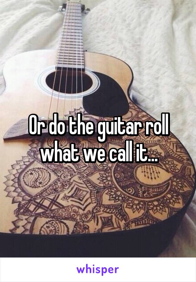 Or do the guitar roll what we call it...