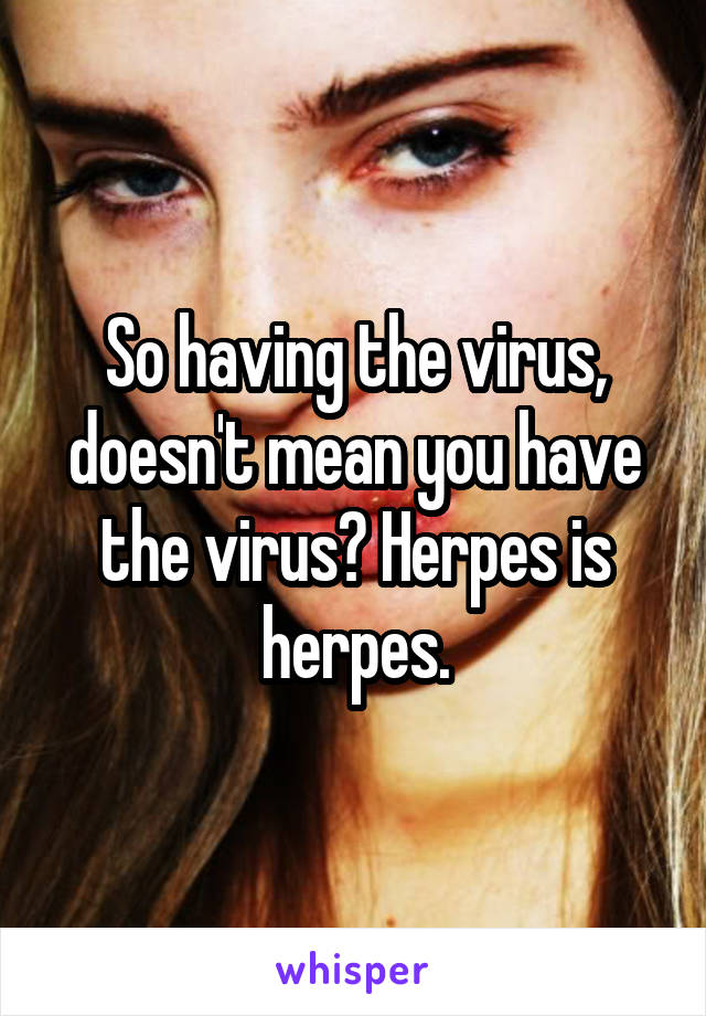 So having the virus, doesn't mean you have the virus? Herpes is herpes.