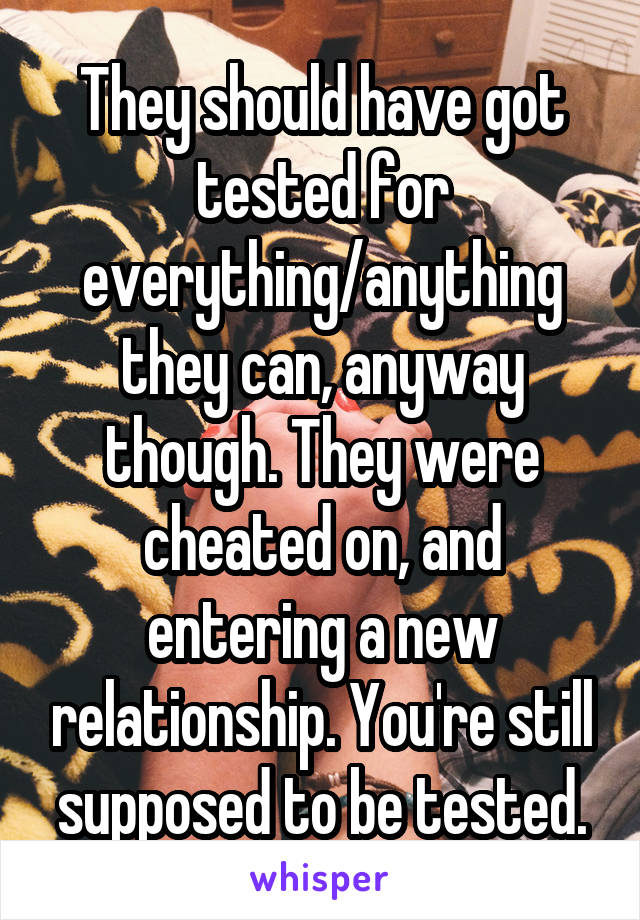 They should have got tested for everything/anything they can, anyway though. They were cheated on, and entering a new relationship. You're still supposed to be tested.