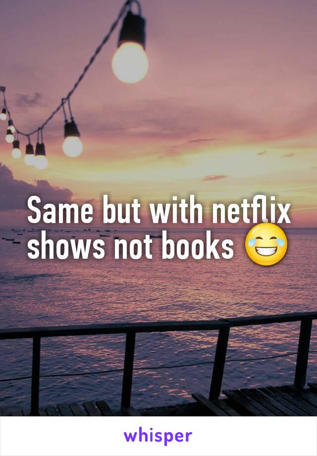 Same but with netflix shows not books 😂