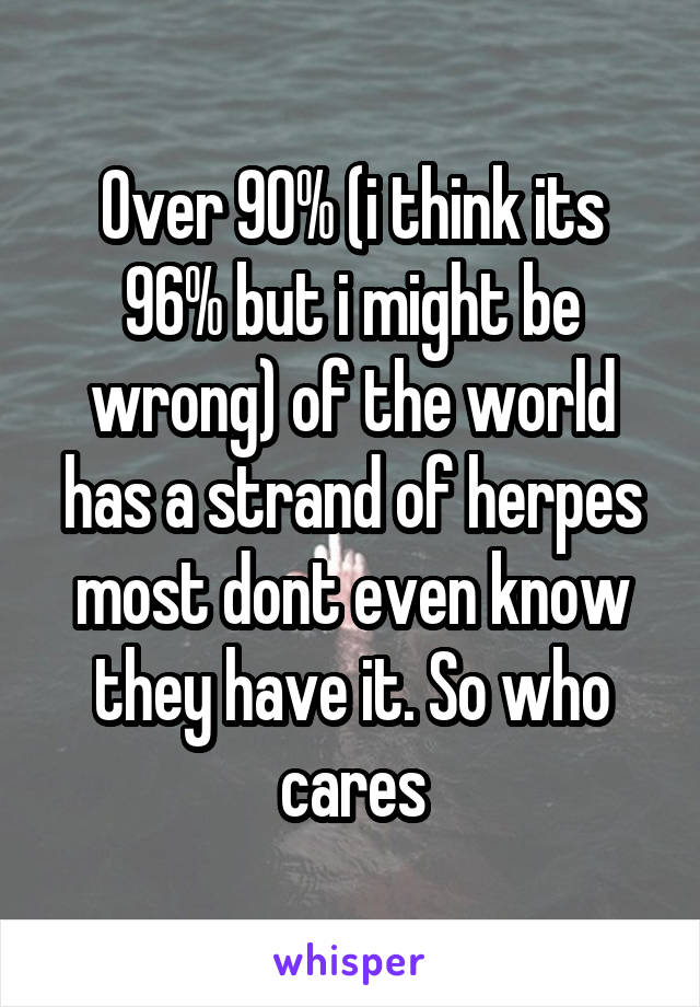 Over 90% (i think its 96% but i might be wrong) of the world has a strand of herpes most dont even know they have it. So who cares