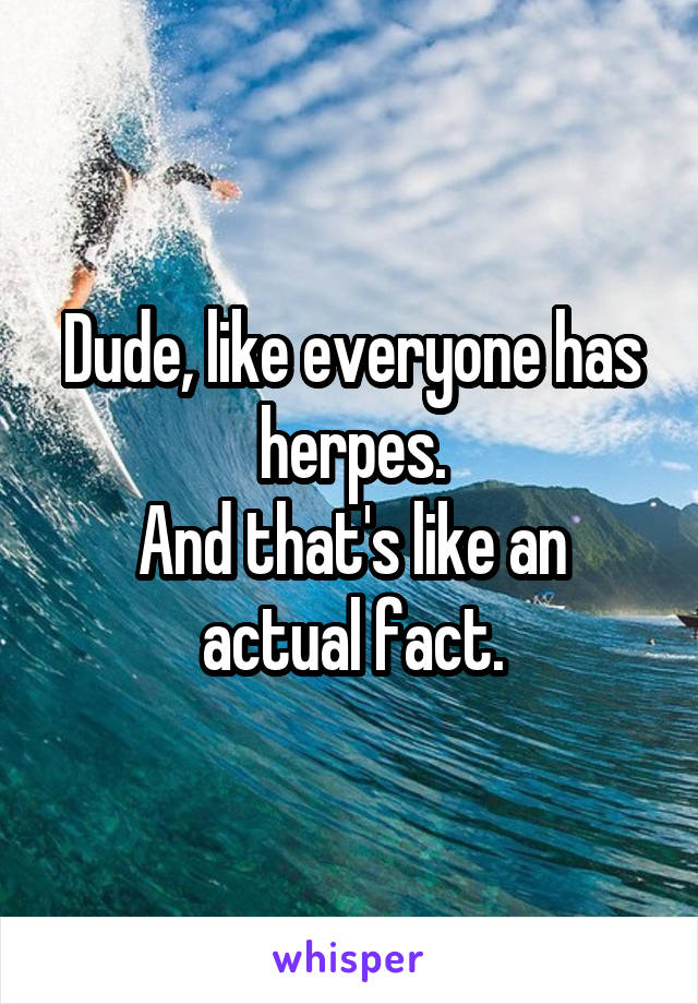 Dude, like everyone has herpes.
And that's like an actual fact.