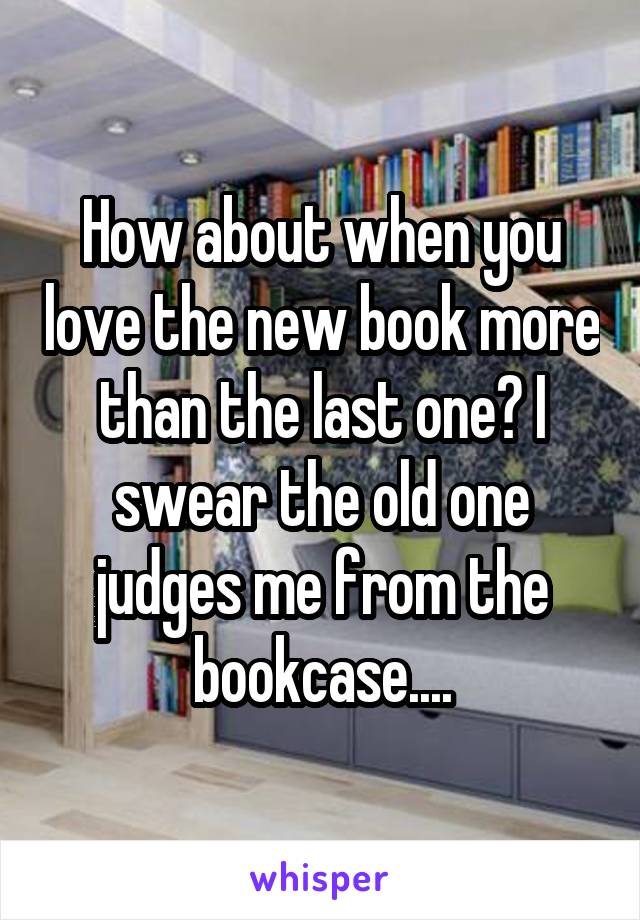 How about when you love the new book more than the last one? I swear the old one judges me from the bookcase....