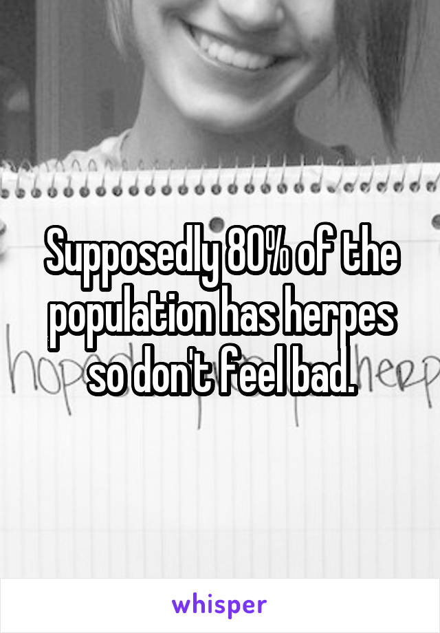 Supposedly 80% of the population has herpes so don't feel bad.