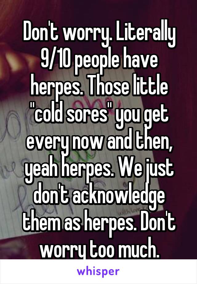 Don't worry. Literally 9/10 people have herpes. Those little "cold sores" you get every now and then, yeah herpes. We just don't acknowledge them as herpes. Don't worry too much.