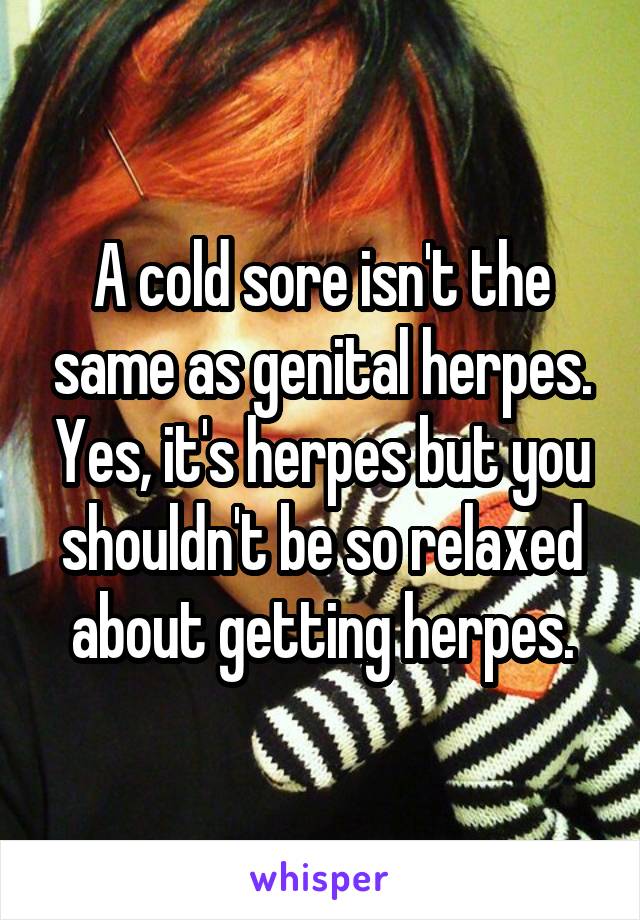 A cold sore isn't the same as genital herpes. Yes, it's herpes but you shouldn't be so relaxed about getting herpes.