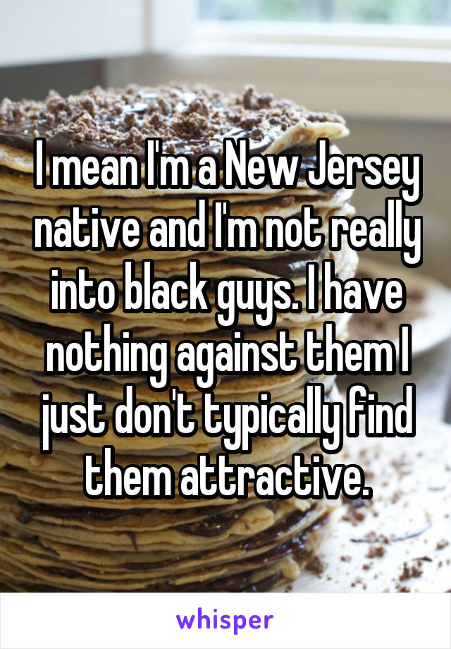 I mean I'm a New Jersey native and I'm not really into black guys. I have nothing against them I just don't typically find them attractive.