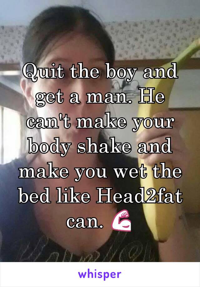 Quit the boy and get a man. He can't make your body shake and make you wet the bed like Head2fat can. 💪