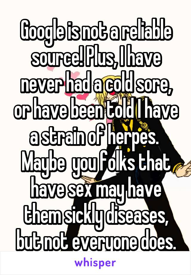 Google is not a reliable source! Plus, I have never had a cold sore, or have been told I have a strain of herpes.  Maybe  you folks that have sex may have them sickly diseases, but not everyone does.