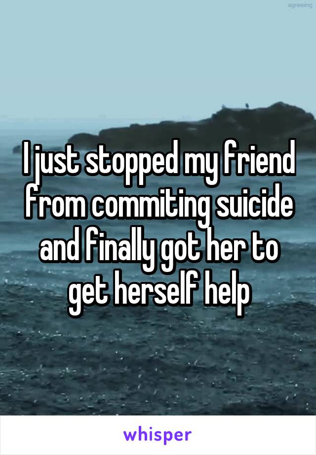 I just stopped my friend from commiting suicide and finally got her to get herself help