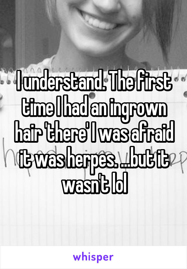 I understand. The first time I had an ingrown hair 'there' I was afraid it was herpes. ...but it wasn't lol