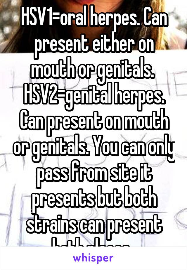 HSV1=oral herpes. Can present either on mouth or genitals. 
HSV2=genital herpes. Can present on mouth or genitals. You can only pass from site it presents but both strains can present both places. 