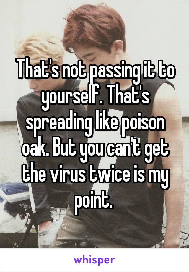 That's not passing it to yourself. That's spreading like poison oak. But you can't get the virus twice is my point. 