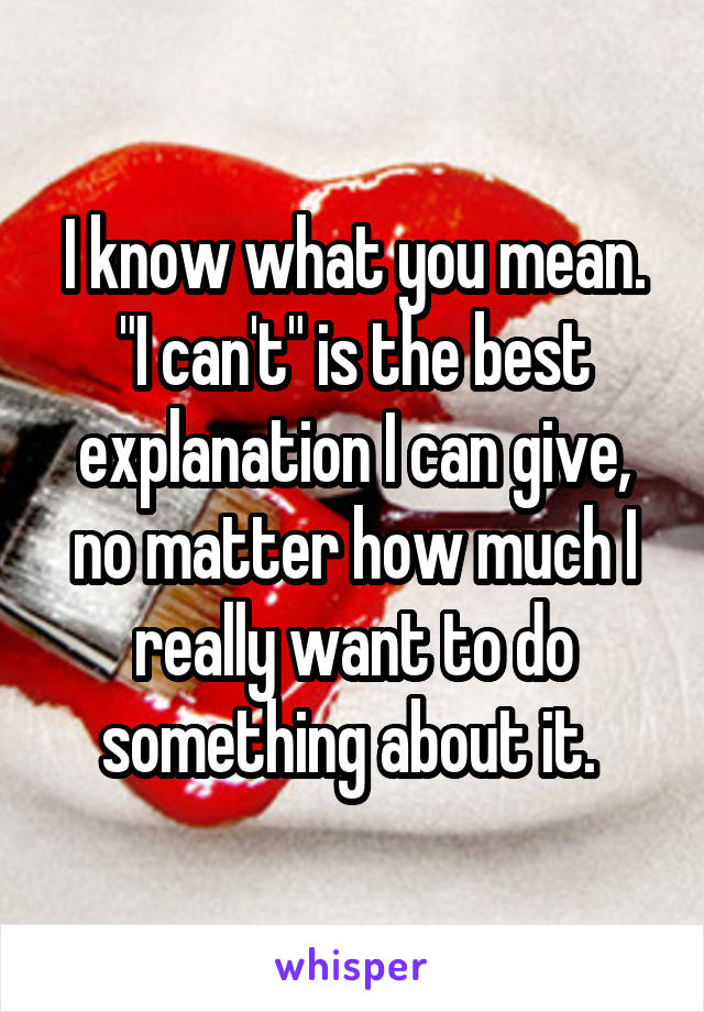 I know what you mean. "I can't" is the best explanation I can give, no matter how much I really want to do something about it. 