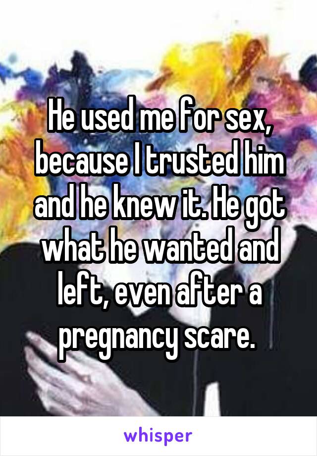 He used me for sex, because I trusted him and he knew it. He got what he wanted and left, even after a pregnancy scare. 