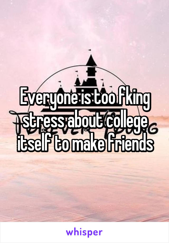 Everyone is too fking stress about college itself to make friends
