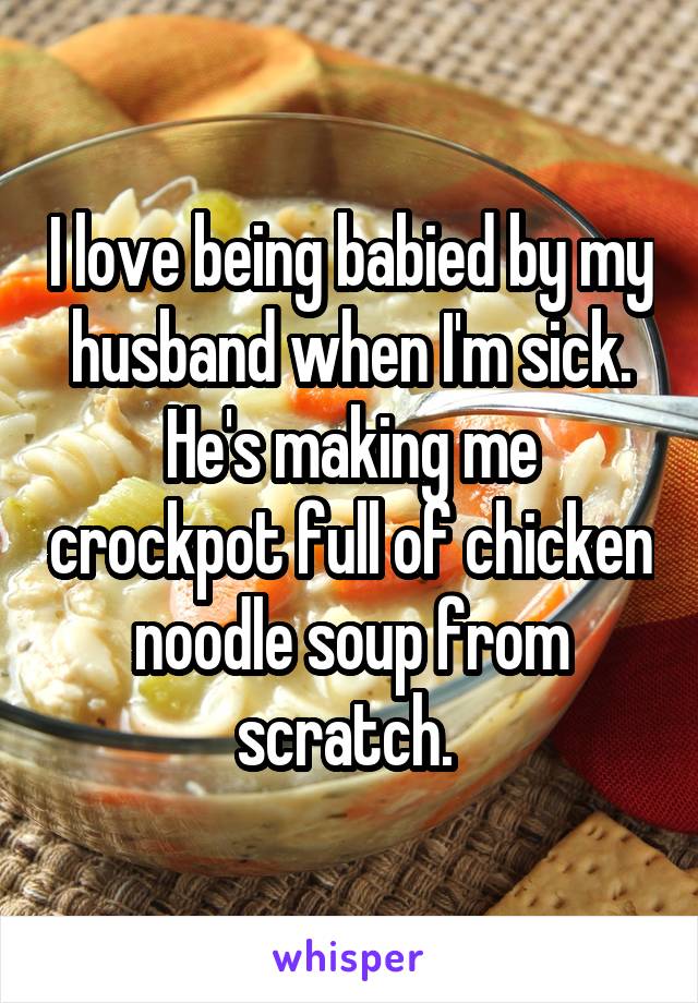 I love being babied by my husband when I'm sick. He's making me crockpot full of chicken noodle soup from scratch. 