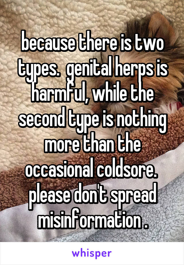 because there is two types.  genital herps is harmful, while the second type is nothing more than the occasional coldsore.  please don't spread misinformation .