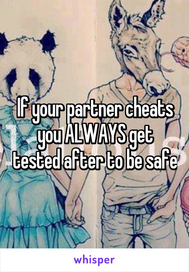 If your partner cheats you ALWAYS get tested after to be safe